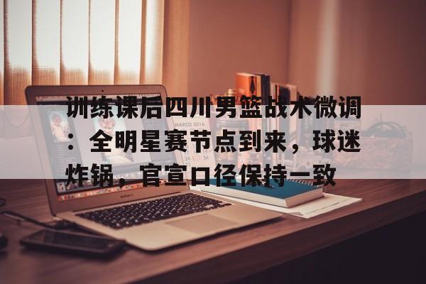 九游体育官网-关于训练课后四川男篮战术微调：全明星赛节点到来，球迷炸锅，官宣口径保持一致的信息