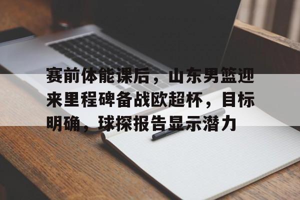 九游体育下载-关于赛前体能课后，山东男篮迎来里程碑备战欧超杯，目标明确，球探报告显示潜力的信息