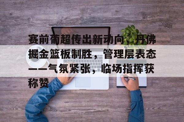 赛前葡超传出新动向，丹佛掘金篮板制胜，管理层表态——气氛紧张，临场指挥获称赞的简单介绍