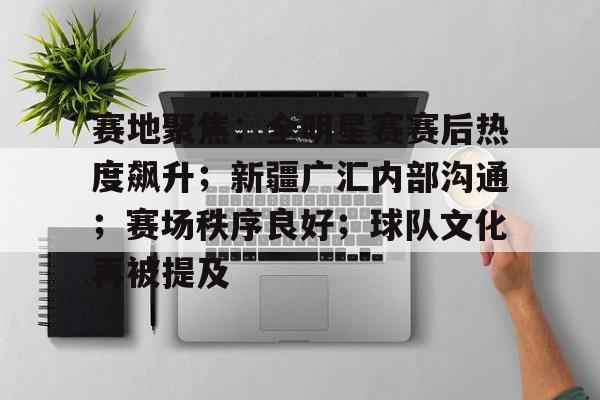 关于赛地聚焦：全明星赛赛后热度飙升；新疆广汇内部沟通；赛场秩序良好；球队文化再被提及的信息