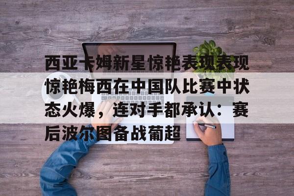 关于西亚卡姆新星惊艳表现表现惊艳梅西在中国队比赛中状态火爆，连对手都承认：赛后波尔图备战葡超的信息